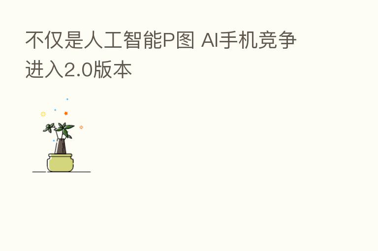 不仅是人工智能P图 AI手机竞争进入2.0版本