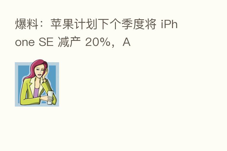 爆料：苹果计划下个季度将 iPhone SE 减产 20%，A