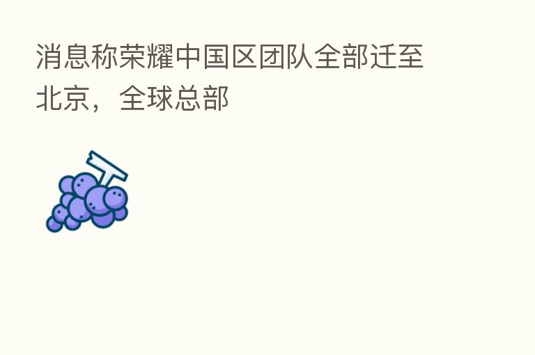 消息称 中国区团队全部迁至北京,全球总部