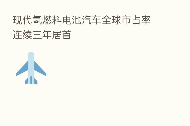 现代氢燃料电池汽车全球市占率连续三年居首
