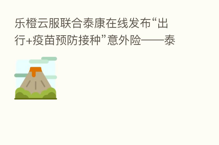 乐橙云服联合泰康在线发布“出行+疫苗预防接种”意外险——泰康防护符意外险