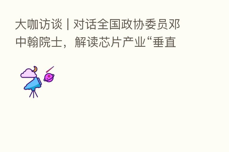 大咖访谈 | 对话全国政协委员邓中翰院士,解读芯片产业“垂直域创新”新思路
