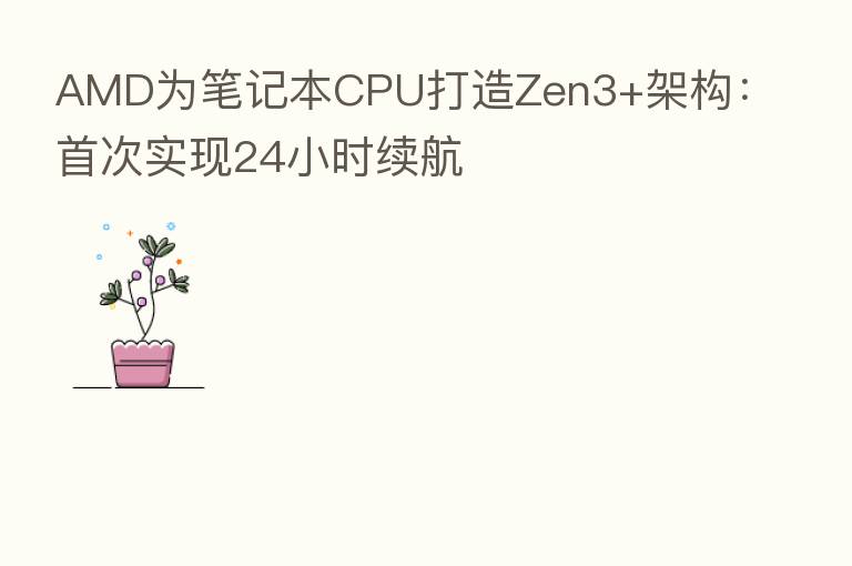 AMD为笔记本CPU打造Zen3+架构:首次实现24小时续航