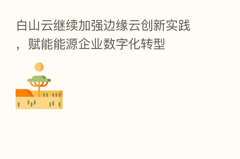 白山云继续加强边缘云创新实践,赋能能源企业数字化转型