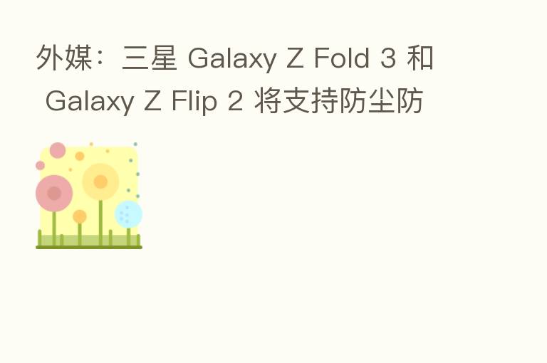 外媒:三星 Galaxy Z Fold 3 和 Galaxy Z Flip 2 将支持防尘防水