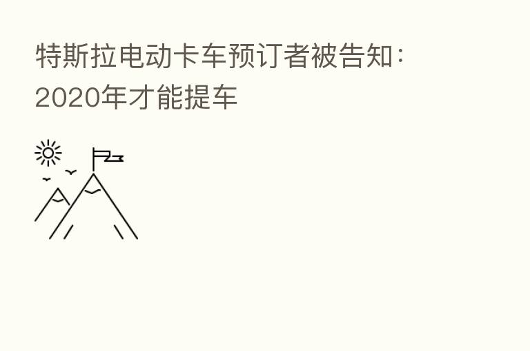特斯拉电动卡车预订者被告知:2020年才能提车