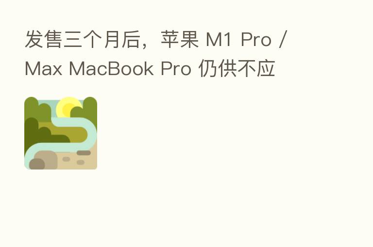 发售三个月后，苹果 M1 Pro / Max MacBook Pro 仍供不应