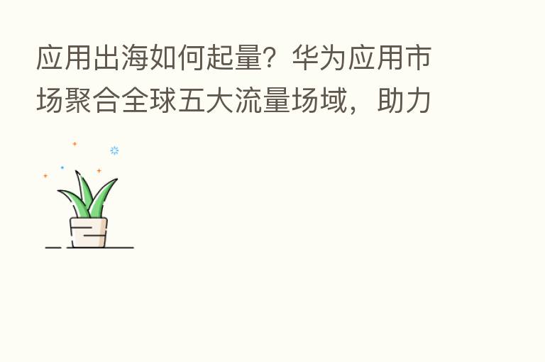 应用出海如何起量?华为应用市场聚合全球五大流量场域,助力开发者扬帆起航