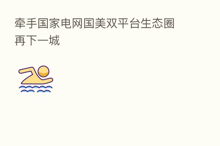 牵手国家电网国美双平台生态圈再下一城