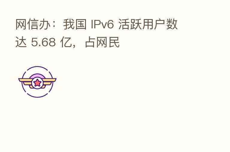 网信办:我国 IPv6 活跃用户数达 5.68 亿,占网民