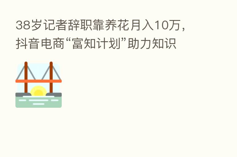 38岁记者辞职靠养花月入10万,抖音电商“富知计划”助力知识创作者变现