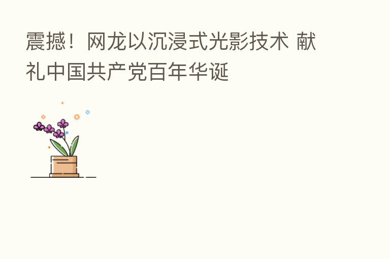 震撼!网龙以沉浸式光影技术 献礼中国共产党百年华诞