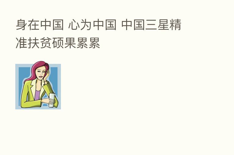 身在中国 心为中国 中国三星精准扶贫硕果累累