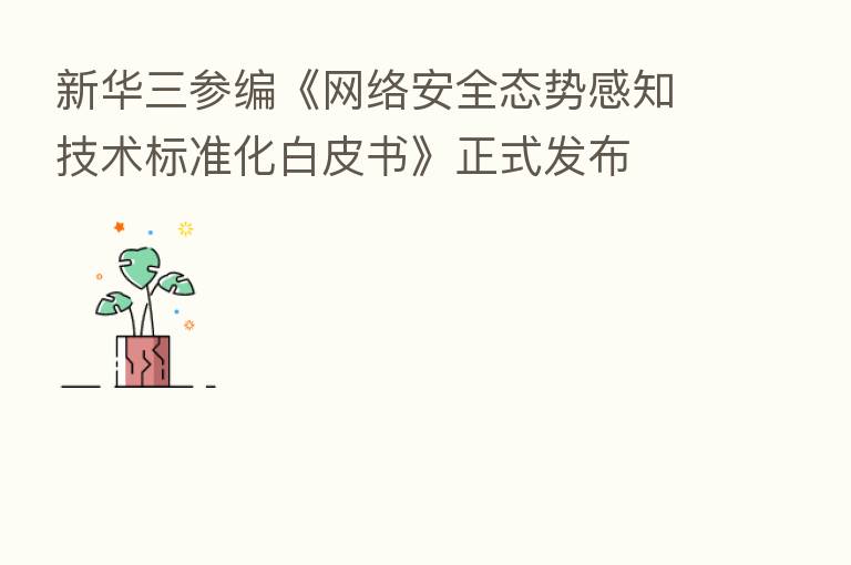 新华三参编《网络安全态势感知技术标准化白皮书》正式发布