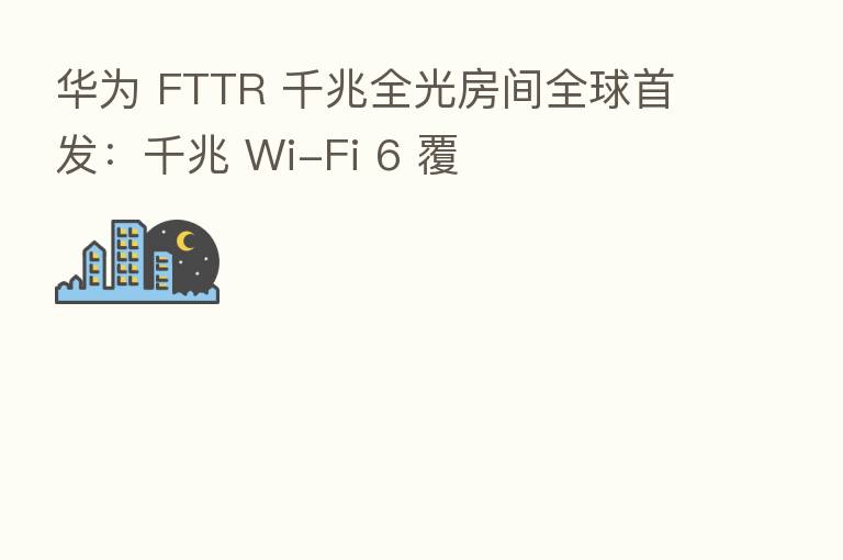 华为 FTTR 千兆全光房间全球首发:千兆 Wi-Fi 6 覆