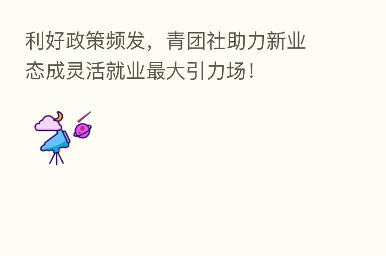 利好政策频发,青团社助力新业态成灵活就业 大引力场!