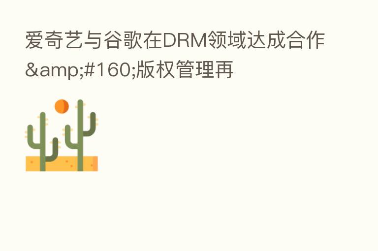 爱奇艺与谷歌在DRM领域达成合作 版权管理再
