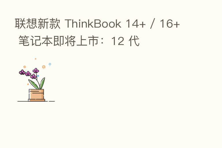 联想新款 ThinkBook 14+ / 16+ 笔记本即将上市:12 代