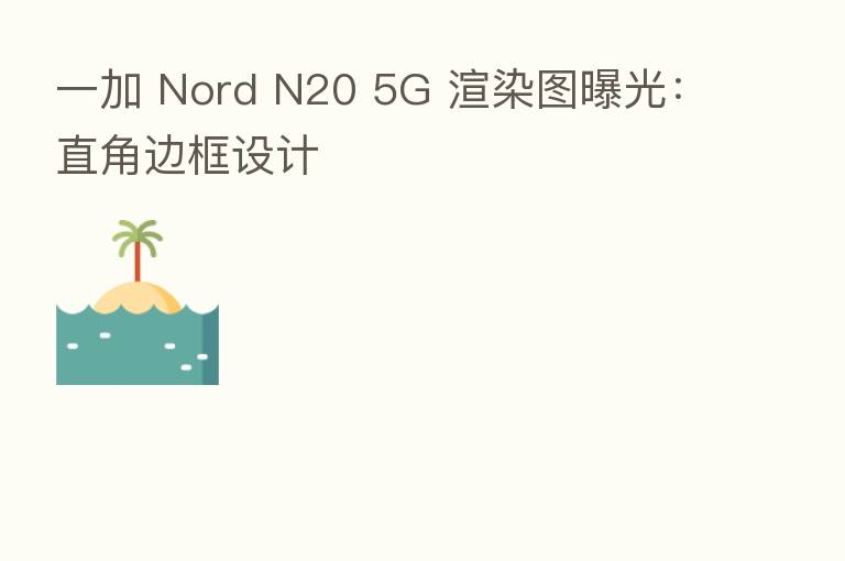 一加 Nord N20 5G 渲染图曝光:直角边框设计
