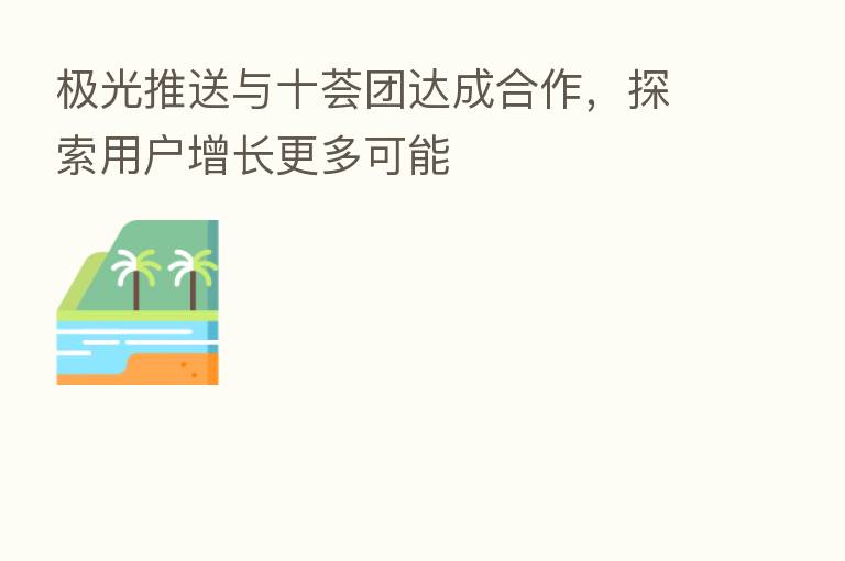 极光推送与十荟团达成合作,探索用户增长更多可能