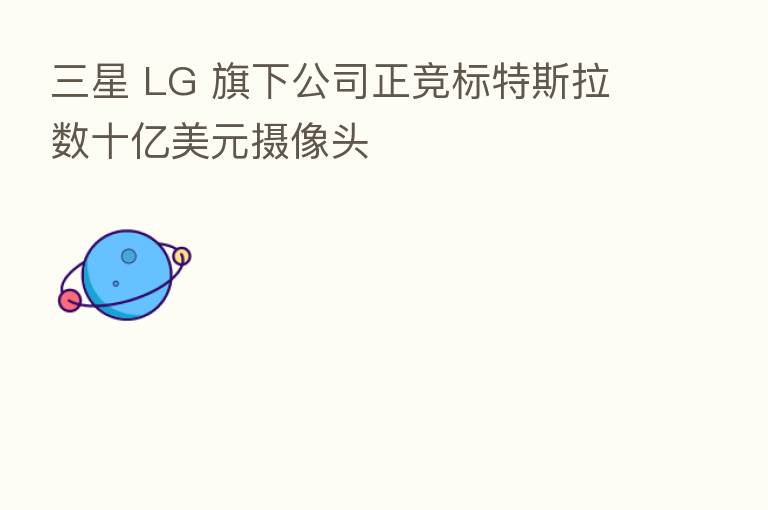 三星 LG 旗下公司正竞标特斯拉数十亿美元摄像头