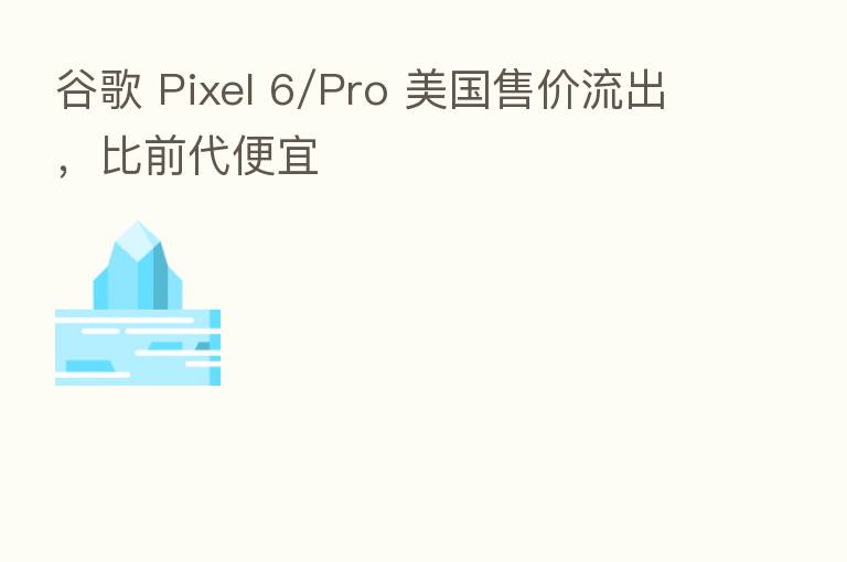 谷歌 Pixel 6/Pro 美国售价流出,比前代便宜