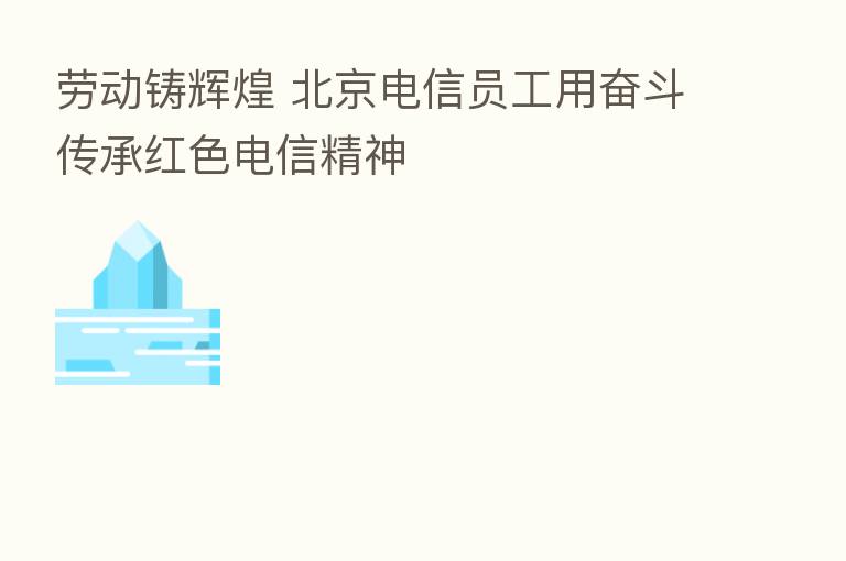 劳动铸辉煌 北京电信员工用奋斗传承红色电信精神