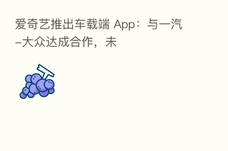 爱奇艺推出车载端 App:与一汽-大众达成合作,未