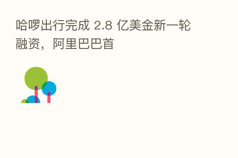 哈啰出行完成 2.8 亿美金新一轮融资,阿里巴巴首