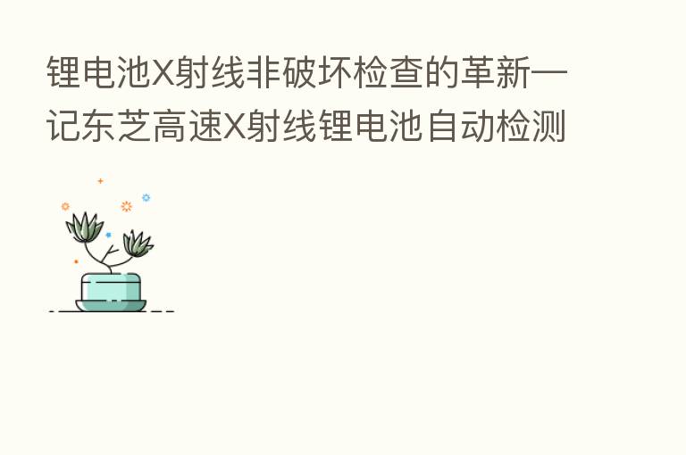 锂电池X射线非破坏检查的革新—记东芝高速X射线锂电池自动检测装置