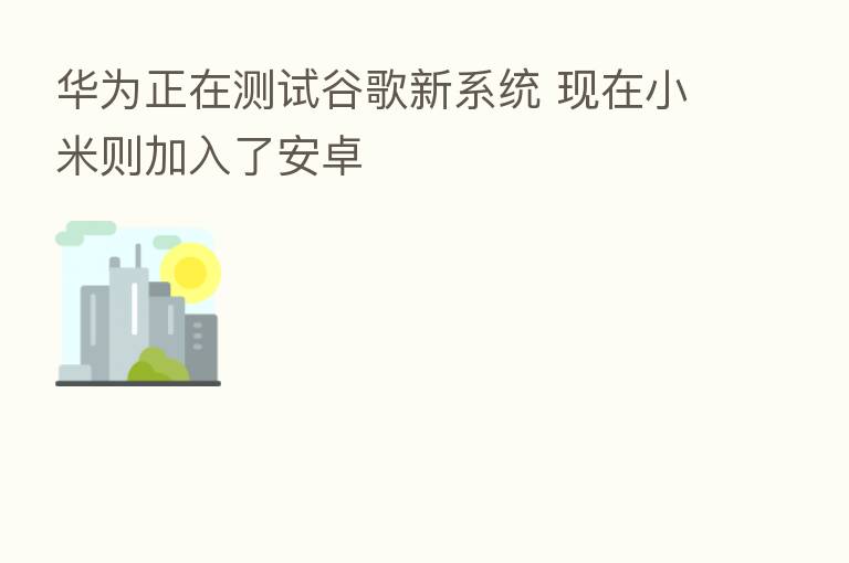 华为正在测试谷歌新系统 现在小米则加入了安卓