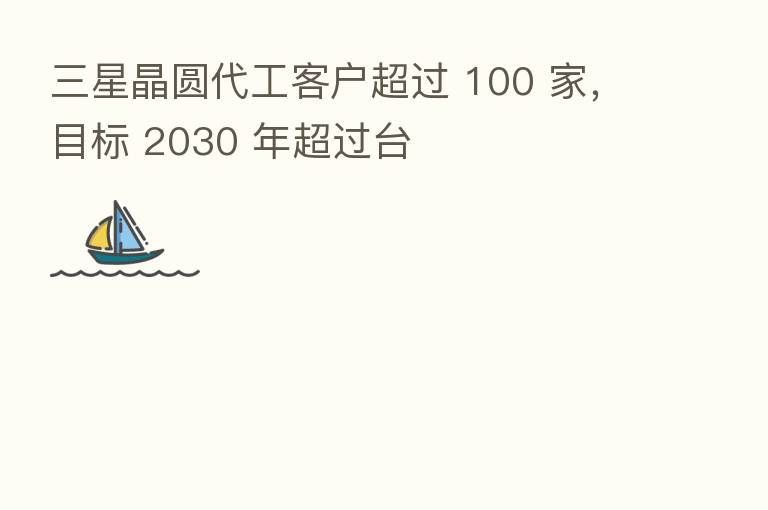 三星晶圆代工客户超过 100 家,目标 2030 年超过台