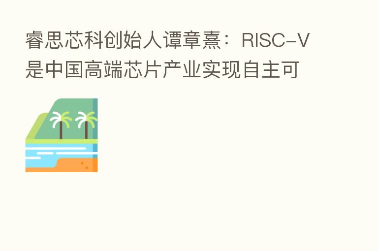 睿思芯科创始人谭章熹:RISC-V是中国高端芯片产业实现自主可控的唯一实现路径