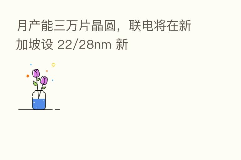月产能三万片晶圆,联电将在新加坡设 22/28nm 新