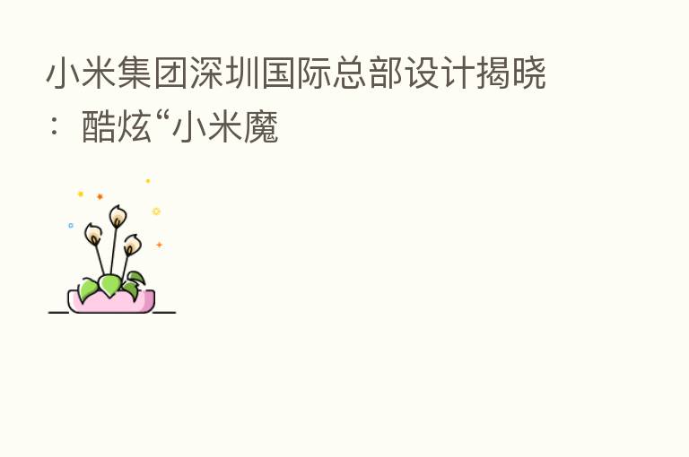 小米集团深圳国际总部设计揭晓:酷炫“小米魔