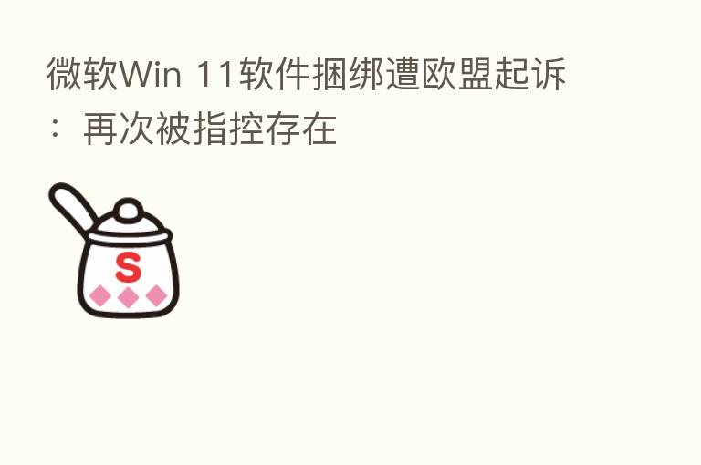 微软Win 11软件捆绑遭欧盟起诉:再次被指控存在