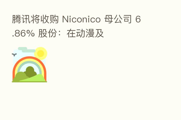 腾讯将收购 Niconico 母公司 6.86% 股份：在动漫及