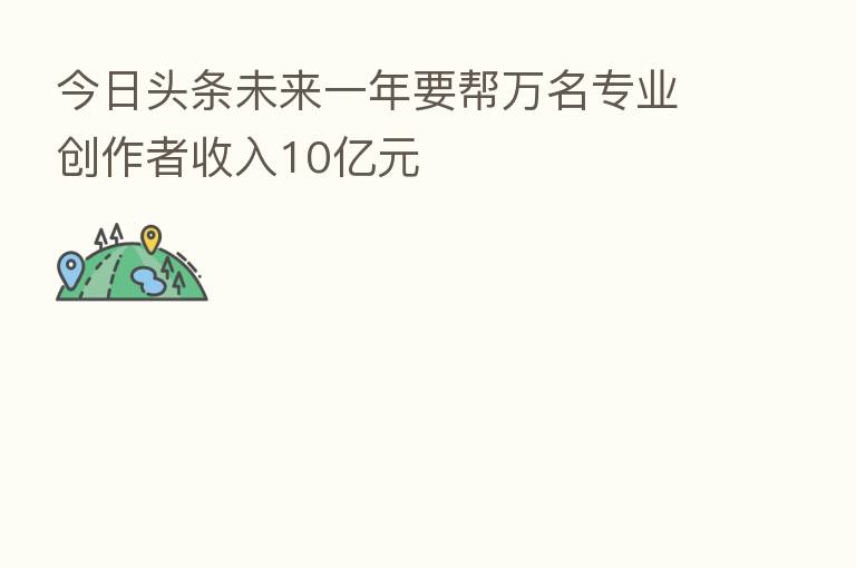 今日头条未来一年要帮万名专业创作者收入10亿元