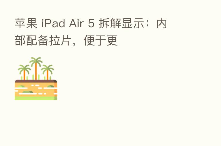 苹果 iPad Air 5 拆解显示:内部配备拉片,便于更