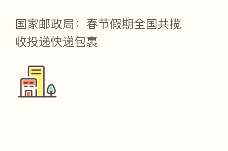 国家邮政局:春节假期全国共揽收投递快递包裹