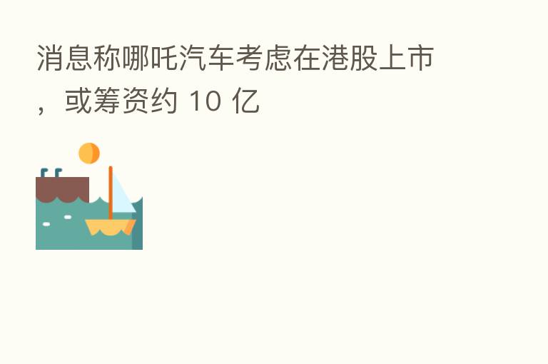 消息称哪吒汽车考虑在港股上市，或筹资约 10 亿