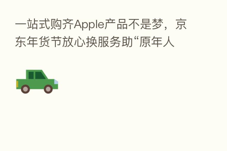 一站式购齐Apple产品不是梦,京东年货节放心换服务助“原年人”温暖过新年