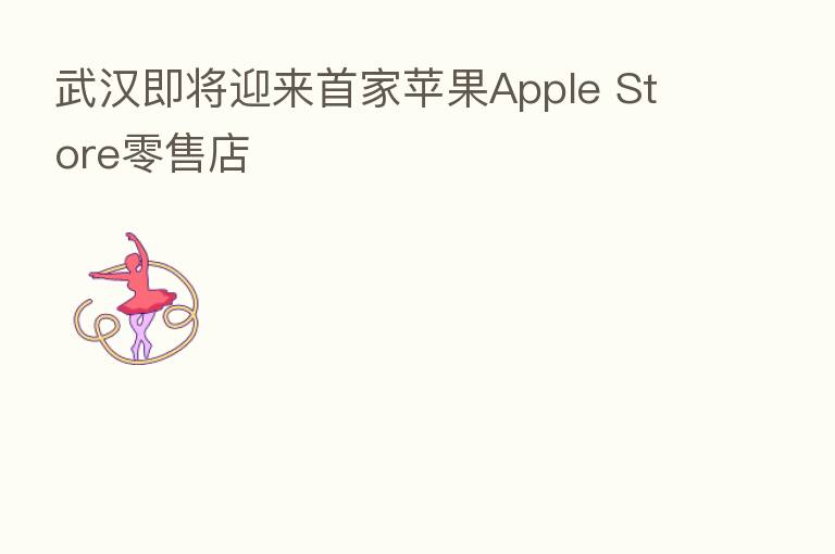 武汉即将迎来首家苹果Apple Store零售店