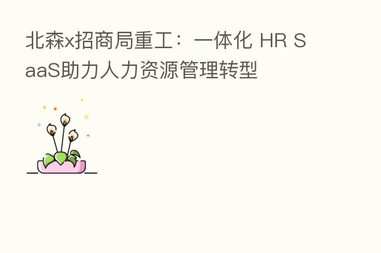 北森x招商局重工:一体化 HR SaaS助力人力资源管理转型