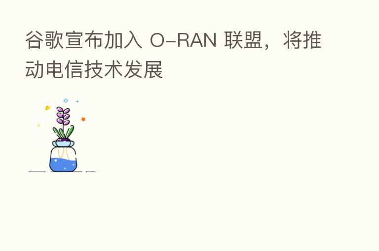 谷歌宣布加入 O-RAN 联盟,将推动电信技术发展