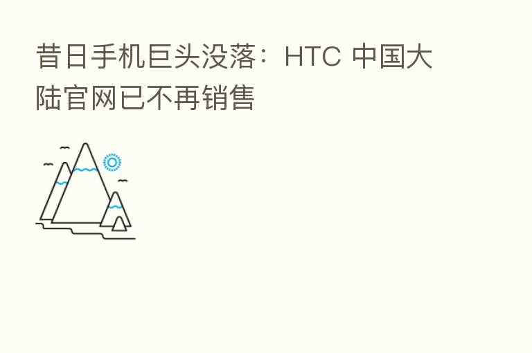 昔日手机巨头没落:HTC 中国大陆官网已不再销售