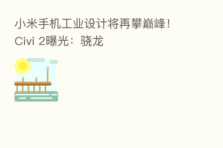 小米手机工业设计将再攀巅峰!Civi 2曝光:骁龙