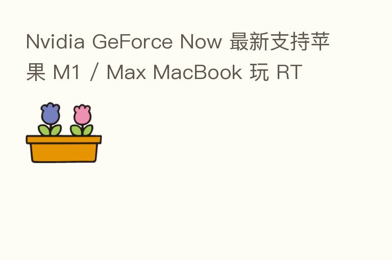 Nvidia GeForce Now 新 支持苹果 M1 / Max MacBook 玩 RT