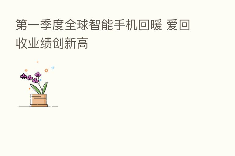 一季度全球智能手机回暖 爱回收业绩创新高
