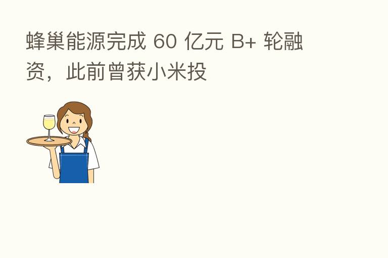 蜂巢能源完成 60 亿元 B+ 轮融资,此前曾获小米投